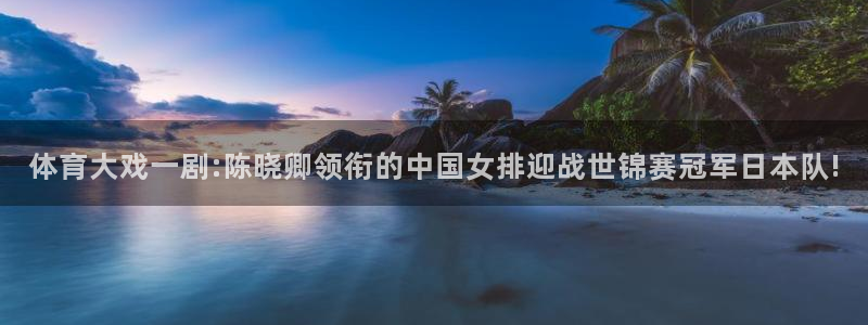火凤直播体育直播最新赛程：体育大戏一剧:陈晓卿领衔的中国女排迎战世锦赛冠军日本队!